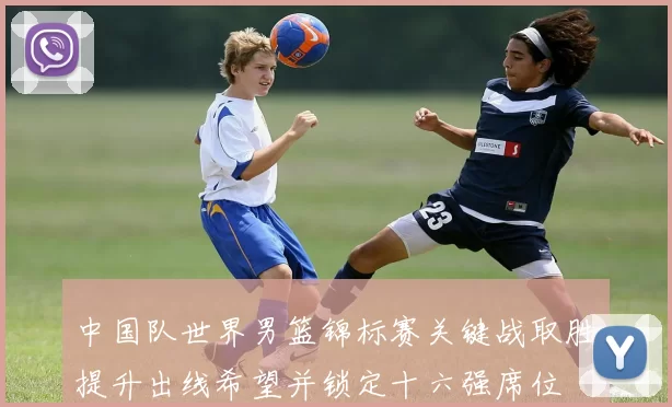 中国队世界男篮锦标赛关键战取胜提升出线希望并锁定十六强席位