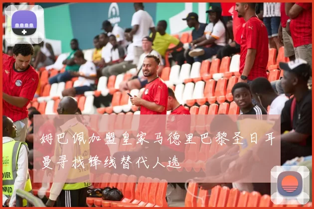 姆巴佩加盟皇家马德里巴黎圣日耳曼寻找锋线替代人选