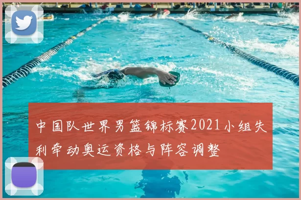 中国队世界男篮锦标赛2021小组失利牵动奥运资格与阵容调整