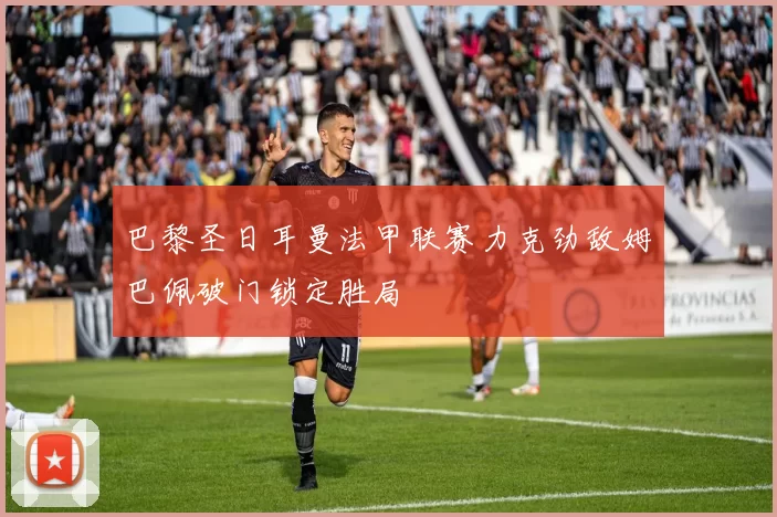巴黎圣日耳曼法甲联赛力克劲敌姆巴佩破门锁定胜局