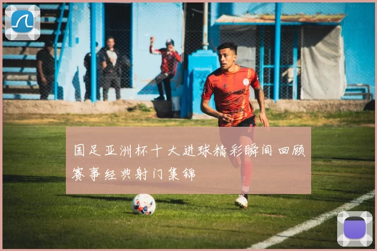 国足亚洲杯十大进球精彩瞬间回顾赛事经典射门集锦