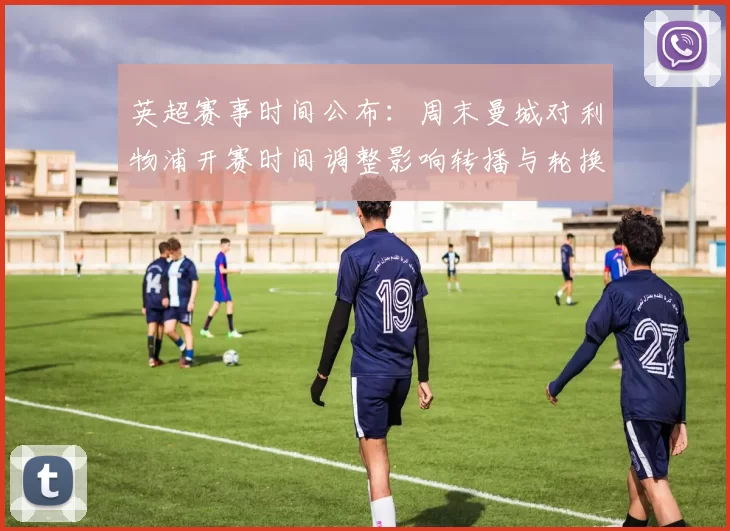 英超赛事时间公布:周末曼城对利物浦开赛时间调整影响转播与轮换