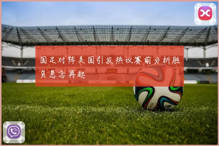 国足对阵美国引发热议赛前分析胜负悬念再起