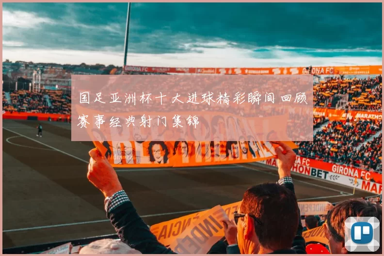 国足亚洲杯十大进球精彩瞬间回顾赛事经典射门集锦