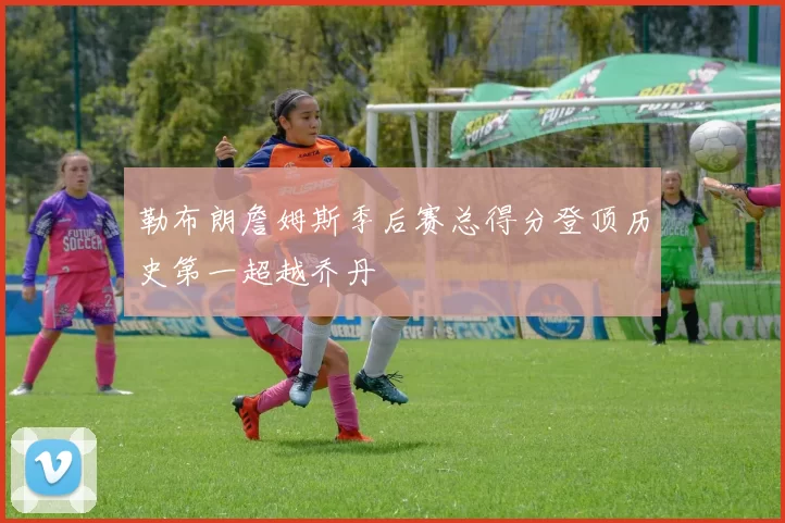 勒布朗詹姆斯季后赛总得分登顶历史第一超越乔丹