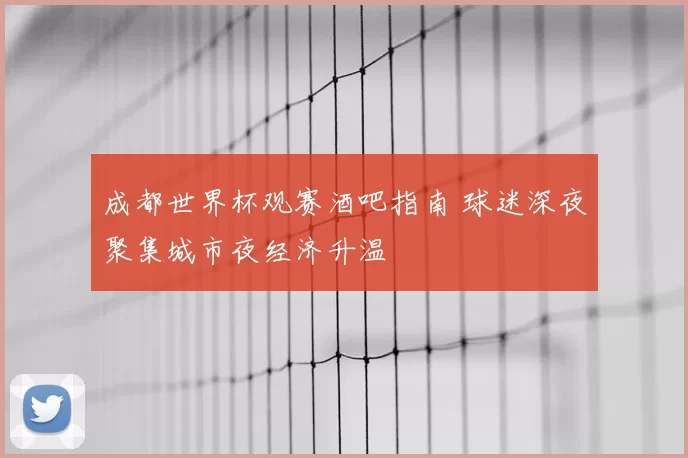 成都世界杯观赛酒吧指南 球迷深夜聚集城市夜经济升温