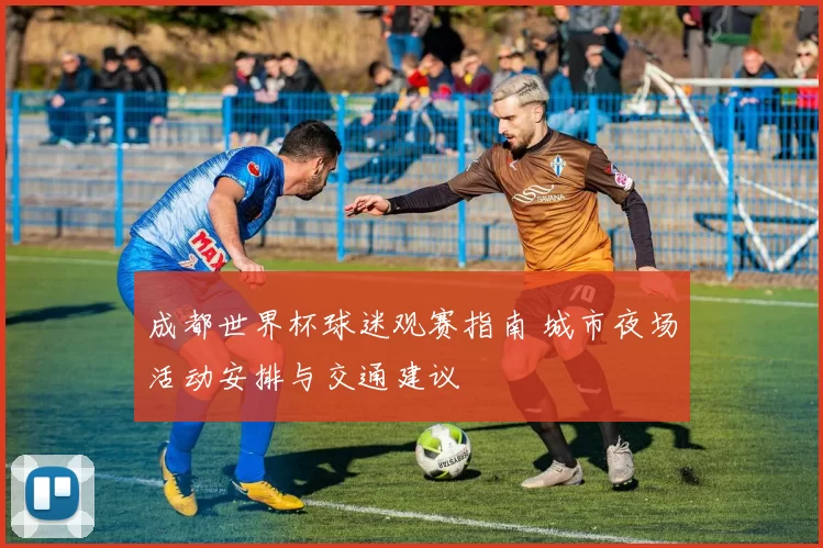 成都世界杯球迷观赛指南 城市夜场活动安排与交通建议