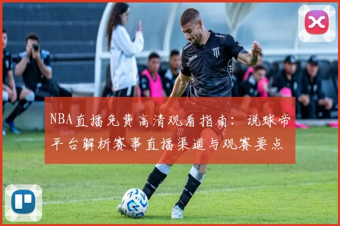 NBA直播免费高清观看指南：说球帝平台解析赛事直播渠道与观赛要点