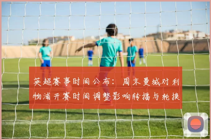 英超赛事时间公布:周末曼城对利物浦开赛时间调整影响转播与轮换