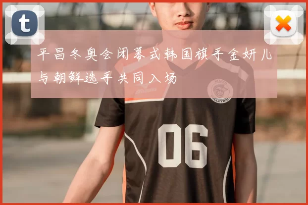 平昌冬奥会闭幕式韩国旗手金妍儿与朝鲜选手共同入场