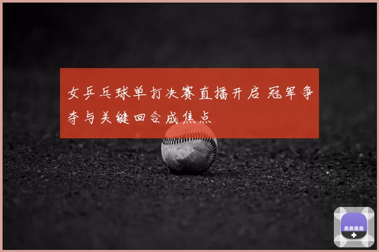 女乒乓球单打决赛直播开启 冠军争夺与关键回合成焦点