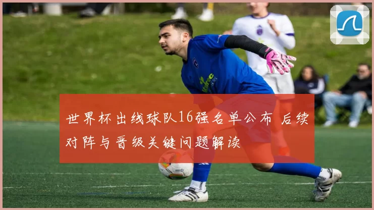 世界杯出线球队16强名单公布 后续对阵与晋级关键问题解读