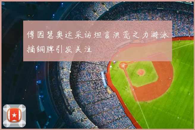 傅园慧奥运采访坦言洪荒之力游泳摘铜牌引发关注