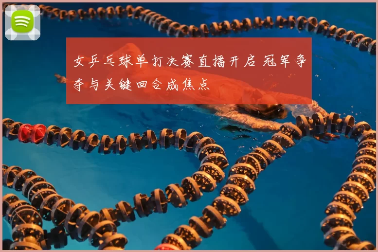女乒乓球单打决赛直播开启 冠军争夺与关键回合成焦点