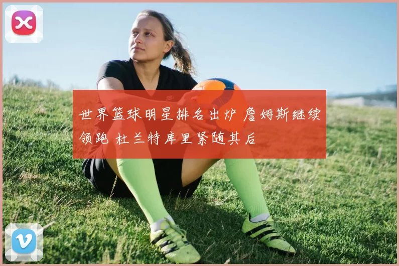 世界篮球明星排名出炉 詹姆斯继续领跑 杜兰特库里紧随其后