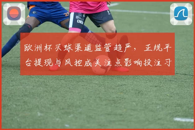 欧洲杯买球渠道监管趋严，正规平台提现与风控成关注点影响投注习惯