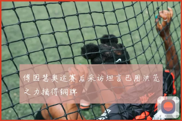 傅园慧奥运赛后采访坦言已用洪荒之力摘得铜牌