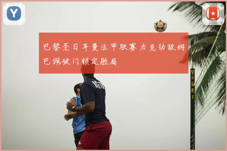 巴黎圣日耳曼法甲联赛力克劲敌姆巴佩破门锁定胜局