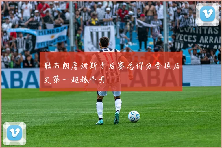 勒布朗詹姆斯季后赛总得分登顶历史第一超越乔丹