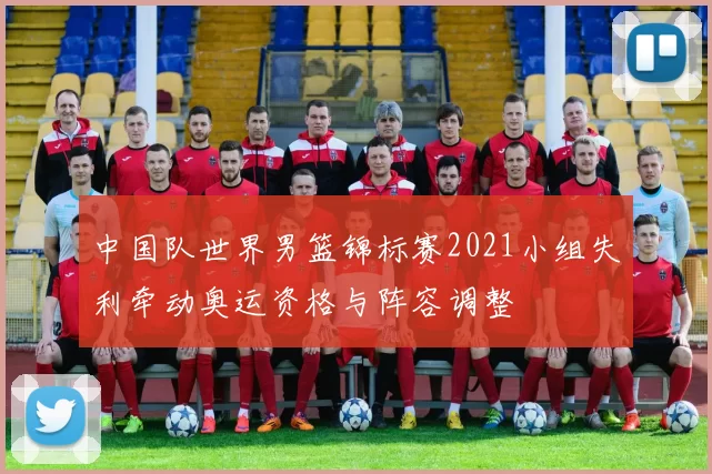 中国队世界男篮锦标赛2021小组失利牵动奥运资格与阵容调整