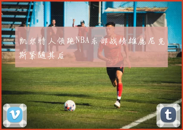 凯尔特人领跑NBA东部战绩雄鹿尼克斯紧随其后