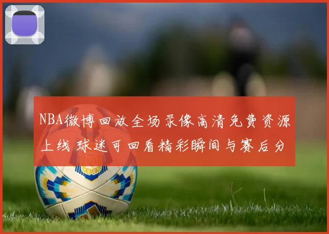 NBA微博回放全场录像高清免费资源上线 球迷可回看精彩瞬间与赛后分析