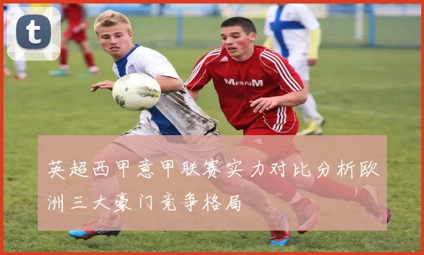 英超西甲意甲联赛实力对比分析欧洲三大豪门竞争格局