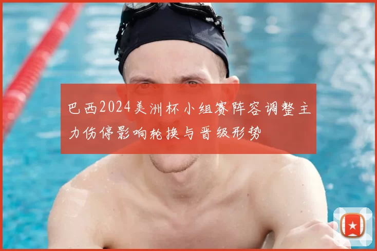 巴西2024美洲杯小组赛阵容调整主力伤停影响轮换与晋级形势